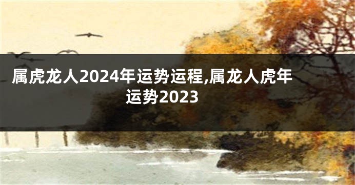 属虎龙人2024年运势运程,属龙人虎年运势2023