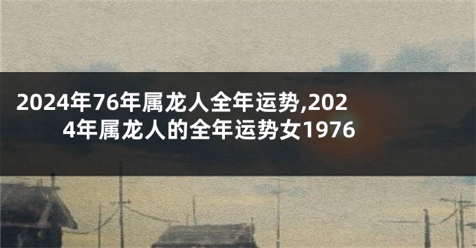 2024年76年属龙人全年运势,2024年属龙人的全年运势女1976