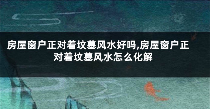 房屋窗户正对着坟墓风水好吗,房屋窗户正对着坟墓风水怎么化解