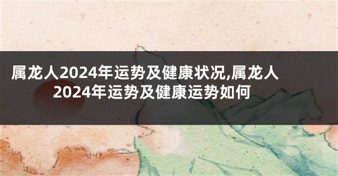 属龙人2024年运势及健康状况,属龙人2024年运势及健康运势如何