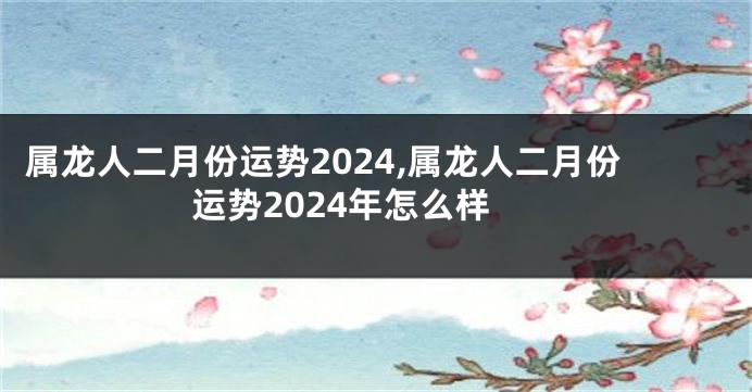 属龙人二月份运势2024,属龙人二月份运势2024年怎么样