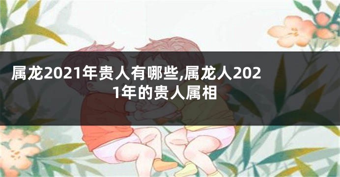 属龙2021年贵人有哪些,属龙人2021年的贵人属相