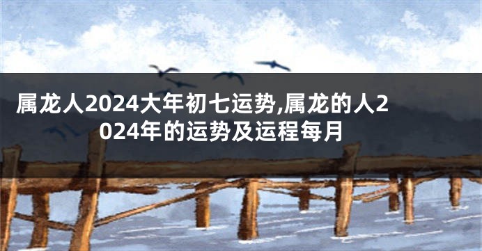 属龙人2024大年初七运势,属龙的人2024年的运势及运程每月