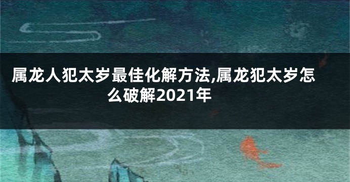属龙人犯太岁最佳化解方法,属龙犯太岁怎么破解2021年