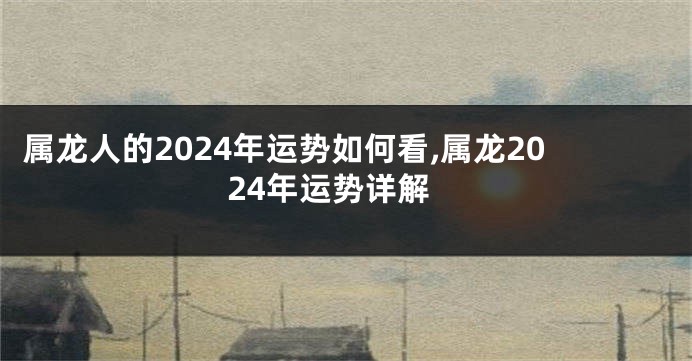 属龙人的2024年运势如何看,属龙2024年运势详解