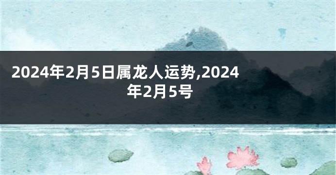 2024年2月5日属龙人运势,2024年2月5号
