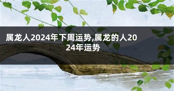 属龙人2024年下周运势,属龙的人2024年运势