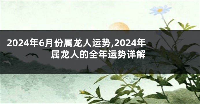 2024年6月份属龙人运势,2024年属龙人的全年运势详解