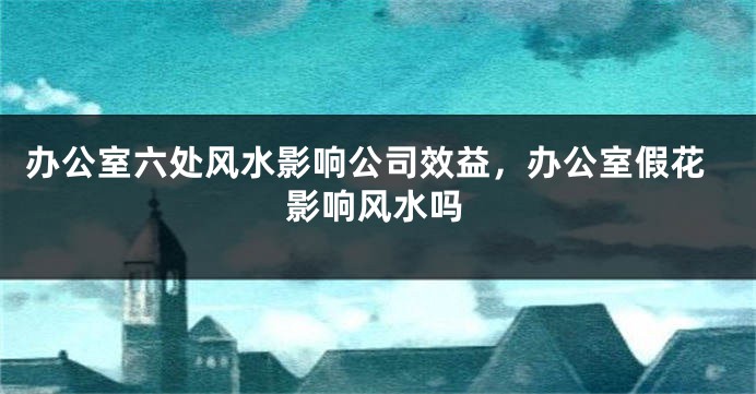 办公室六处风水影响公司效益，办公室假花影响风水吗