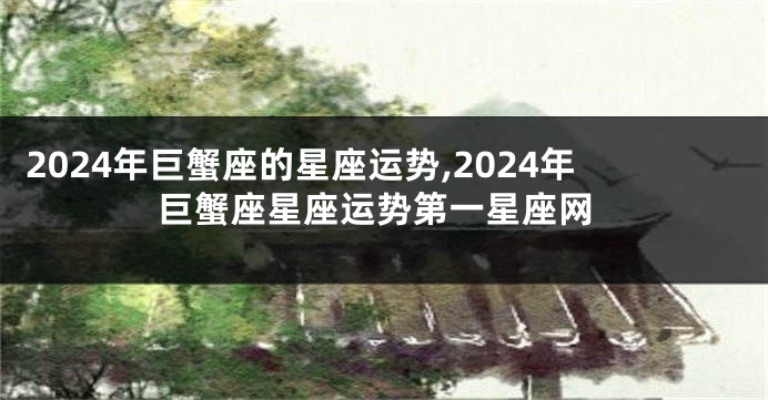 2024年巨蟹座的星座运势,2024年巨蟹座星座运势第一星座网
