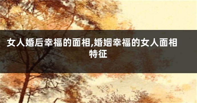 女人婚后幸福的面相,婚姻幸福的女人面相特征
