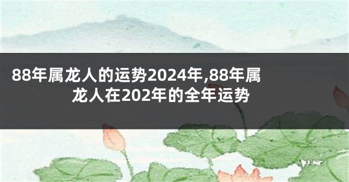 88年属龙人的运势2024年,88年属龙人在202年的全年运势