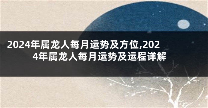 2024年属龙人每月运势及方位,2024年属龙人每月运势及运程详解