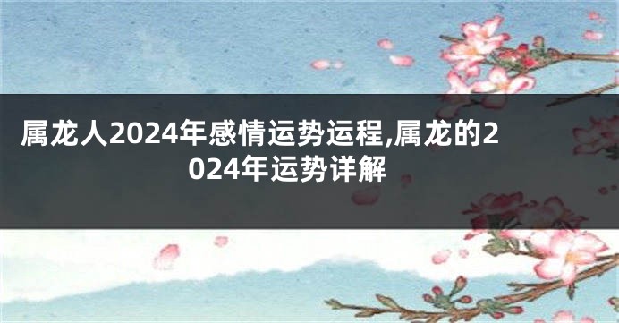属龙人2024年感情运势运程,属龙的2024年运势详解