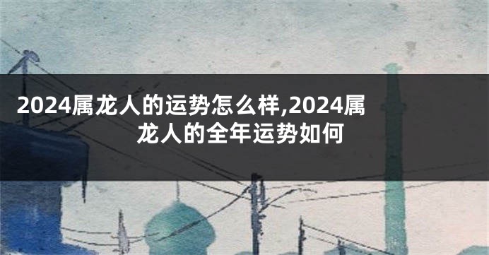 2024属龙人的运势怎么样,2024属龙人的全年运势如何