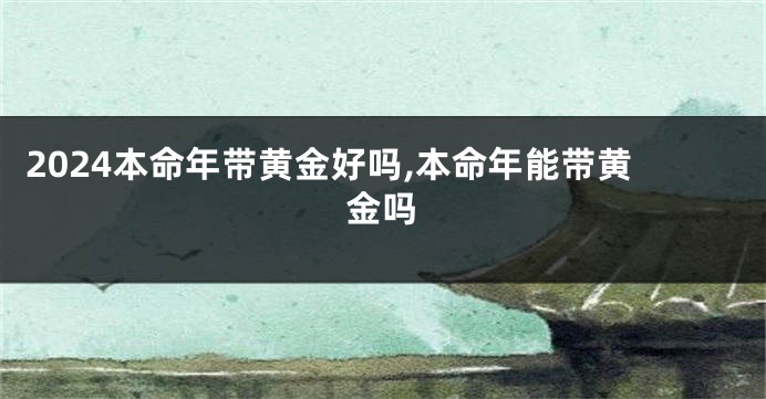 2024本命年带黄金好吗,本命年能带黄金吗