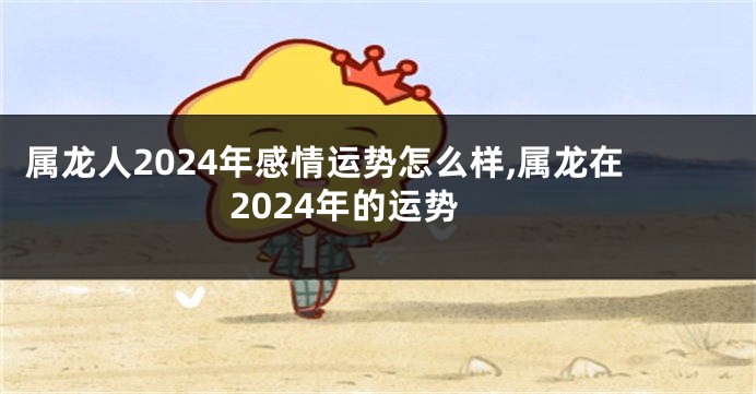 属龙人2024年感情运势怎么样,属龙在2024年的运势