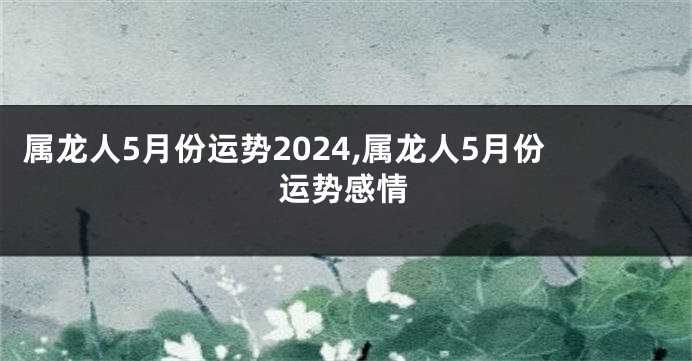 属龙人5月份运势2024,属龙人5月份运势感情