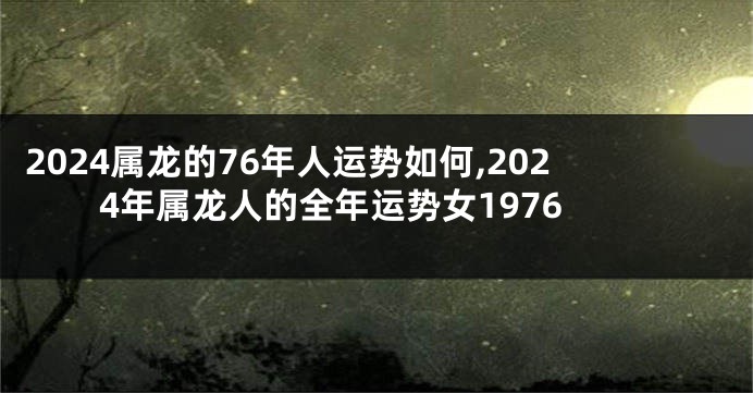 2024属龙的76年人运势如何,2024年属龙人的全年运势女1976