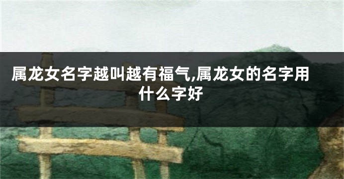 属龙女名字越叫越有福气,属龙女的名字用什么字好