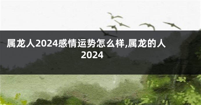 属龙人2024感情运势怎么样,属龙的人2024