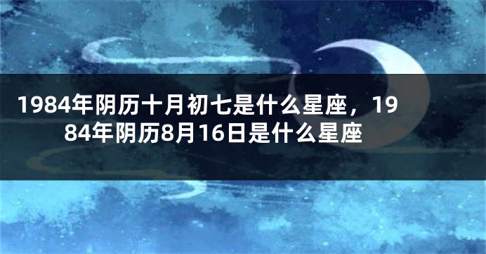 1984年阴历十月初七是什么星座，1984年阴历8月16日是什么星座