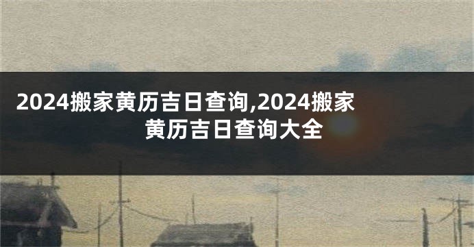 2024搬家黄历吉日查询,2024搬家黄历吉日查询大全