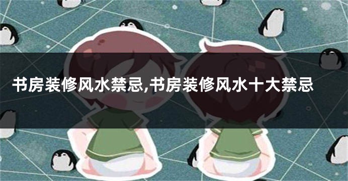 书房装修风水禁忌,书房装修风水十大禁忌