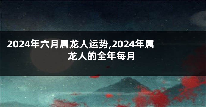 2024年六月属龙人运势,2024年属龙人的全年每月