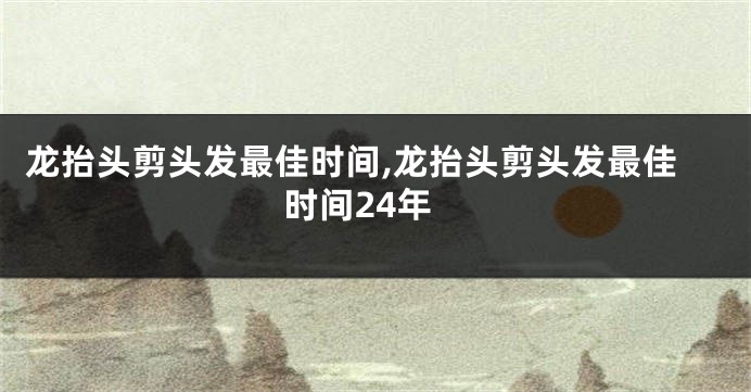 龙抬头剪头发最佳时间,龙抬头剪头发最佳时间24年
