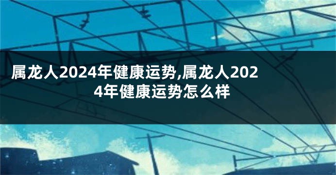 属龙人2024年健康运势,属龙人2024年健康运势怎么样