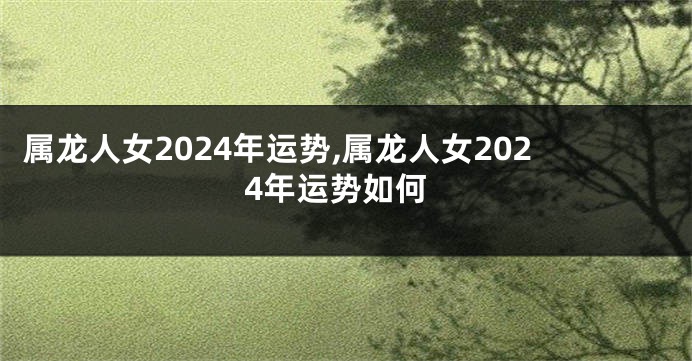 属龙人女2024年运势,属龙人女2024年运势如何