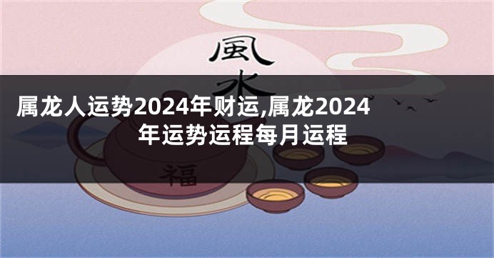 属龙人运势2024年财运,属龙2024年运势运程每月运程