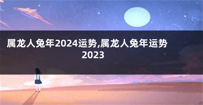 属龙人兔年2024运势,属龙人兔年运势2023