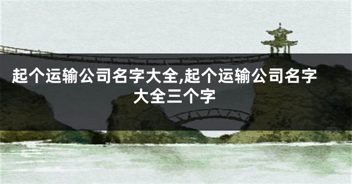 起个运输公司名字大全,起个运输公司名字大全三个字