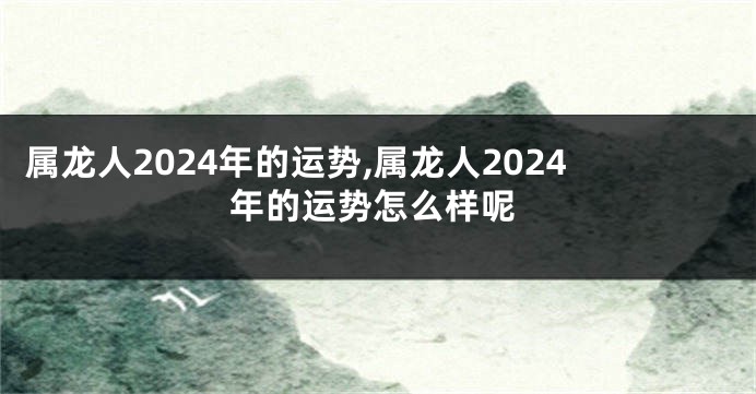 属龙人2024年的运势,属龙人2024年的运势怎么样呢