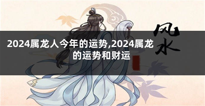 2024属龙人今年的运势,2024属龙的运势和财运