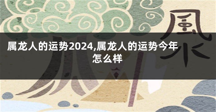 属龙人的运势2024,属龙人的运势今年怎么样