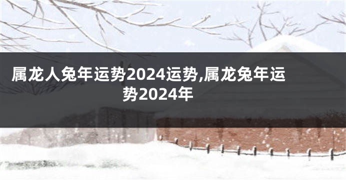 属龙人兔年运势2024运势,属龙兔年运势2024年
