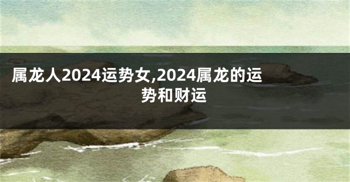 属龙人2024运势女,2024属龙的运势和财运