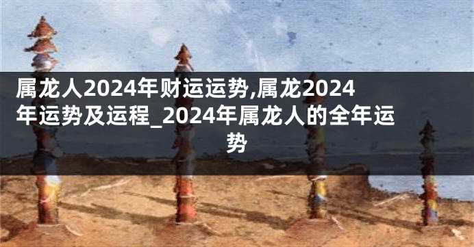 属龙人2024年财运运势,属龙2024年运势及运程_2024年属龙人的全年运势