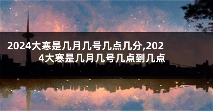 2024大寒是几月几号几点几分,2024大寒是几月几号几点到几点