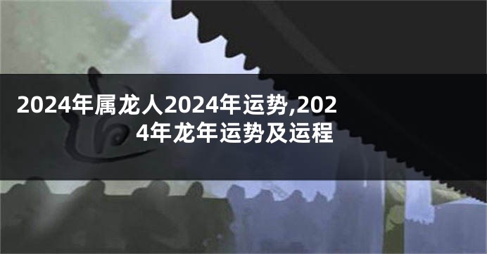 2024年属龙人2024年运势,2024年龙年运势及运程