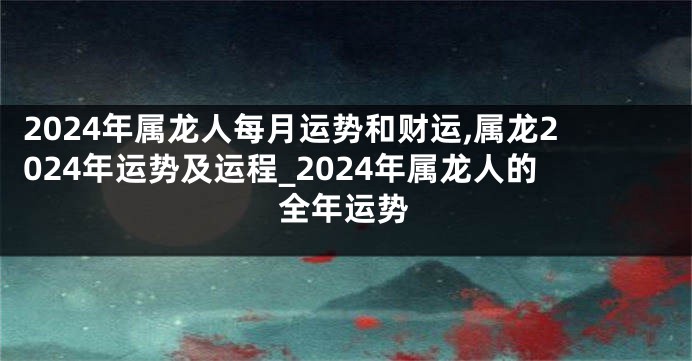 2024年属龙人每月运势和财运,属龙2024年运势及运程_2024年属龙人的全年运势