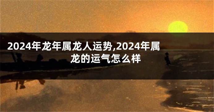 2024年龙年属龙人运势,2024年属龙的运气怎么样