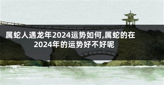 属蛇人遇龙年2024运势如何,属蛇的在2024年的运势好不好呢