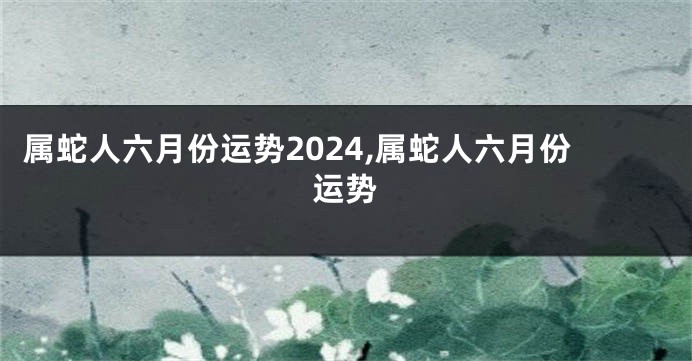 属蛇人六月份运势2024,属蛇人六月份运势