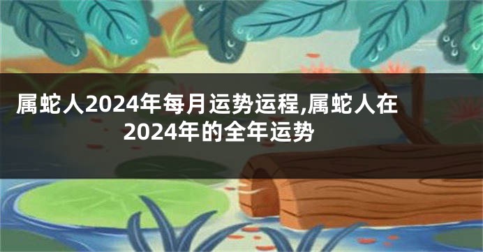 属蛇人2024年每月运势运程,属蛇人在2024年的全年运势