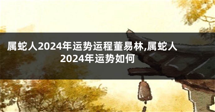 属蛇人2024年运势运程董易林,属蛇人2024年运势如何