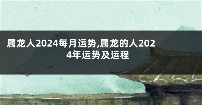 属龙人2024每月运势,属龙的人2024年运势及运程